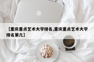 【重庆重点艺术大学排名,重庆重点艺术大学排名第几】
