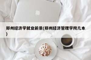 郑州经济学就业前景(郑州经济管理学院几本)