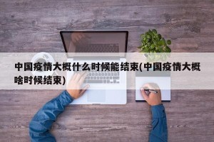 中国疫情大概什么时候能结束(中国疫情大概啥时候结束)