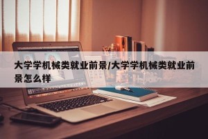 大学学机械类就业前景/大学学机械类就业前景怎么样