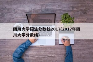 四川大学招生分数线2017(2017年四川大学分数线)