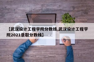 【武汉设计工程学院分数线,武汉设计工程学院2021录取分数线】