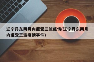 辽宁丹东两月内遭受三波疫情(辽宁丹东两月内遭受三波疫情事件)