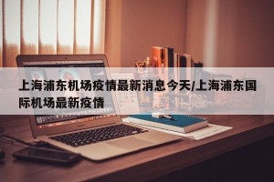 上海浦东机场疫情最新消息今天/上海浦东国际机场最新疫情