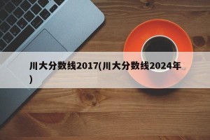 川大分数线2017(川大分数线2024年)