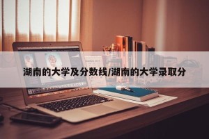 湖南的大学及分数线/湖南的大学录取分
