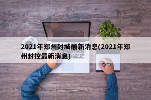 2021年郑州封城最新消息(2021年郑州封控最新消息)