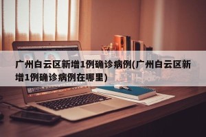 广州白云区新增1例确诊病例(广州白云区新增1例确诊病例在哪里)
