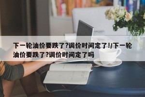 下一轮油价要跌了?调价时间定了!/下一轮油价要跌了?调价时间定了吗
