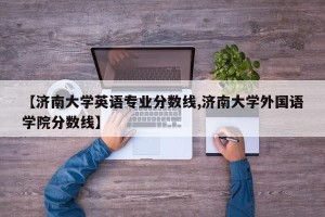 【济南大学英语专业分数线,济南大学外国语学院分数线】