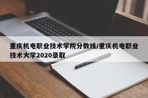 重庆机电职业技术学院分数线/重庆机电职业技术大学2020录取