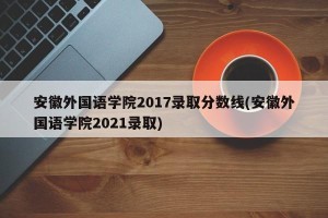 安徽外国语学院2017录取分数线(安徽外国语学院2021录取)
