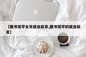 【图书馆学女生就业前景,图书馆学的就业前景】