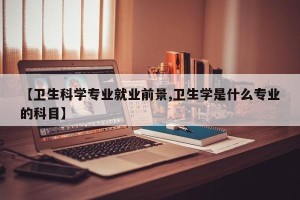 【卫生科学专业就业前景,卫生学是什么专业的科目】