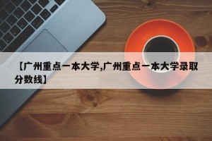 【广州重点一本大学,广州重点一本大学录取分数线】