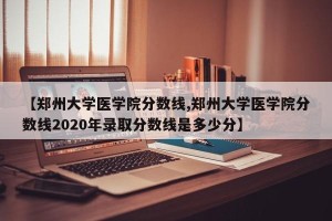 【郑州大学医学院分数线,郑州大学医学院分数线2020年录取分数线是多少分】
