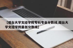 【烟台大学文经学院专科专业分数线,烟台大学文经学院最低分数线】