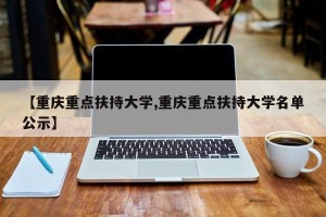 【重庆重点扶持大学,重庆重点扶持大学名单公示】