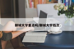 聊城大学重点吗/聊城大学档次