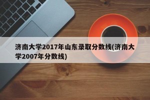 济南大学2017年山东录取分数线(济南大学2007年分数线)