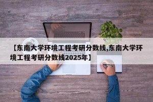 【东南大学环境工程考研分数线,东南大学环境工程考研分数线2025年】