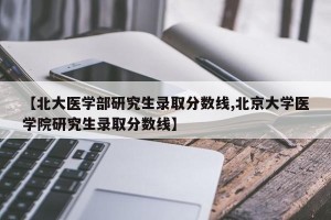 【北大医学部研究生录取分数线,北京大学医学院研究生录取分数线】