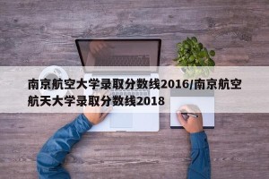 南京航空大学录取分数线2016/南京航空航天大学录取分数线2018