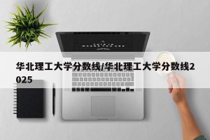 华北理工大学分数线/华北理工大学分数线2025