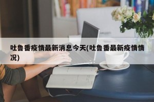 吐鲁番疫情最新消息今天(吐鲁番最新疫情情况)