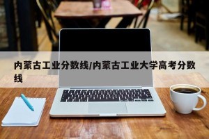 内蒙古工业分数线/内蒙古工业大学高考分数线