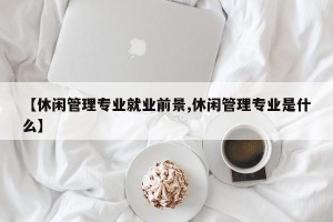 【休闲管理专业就业前景,休闲管理专业是什么】