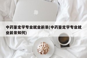 中药鉴定学专业就业前景(中药鉴定学专业就业前景如何)