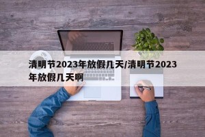 清明节2023年放假几天/清明节2023年放假几天啊