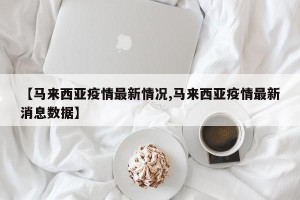 【马来西亚疫情最新情况,马来西亚疫情最新消息数据】