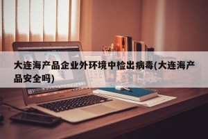 大连海产品企业外环境中检出病毒(大连海产品安全吗)