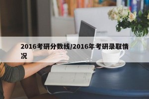 2016考研分数线/2016年考研录取情况