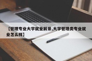 【管理专业大学就业前景,大学管理类专业就业怎么样】