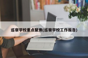 巡察学校重点聚焦(巡察学校工作报告)
