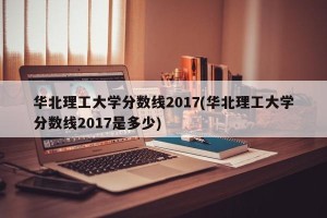 华北理工大学分数线2017(华北理工大学分数线2017是多少)
