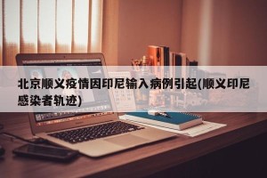 北京顺义疫情因印尼输入病例引起(顺义印尼感染者轨迹)
