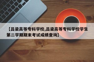 【吕梁高等专科学校,吕梁高等专科学校学生第二学期期末考试成绩查询】
