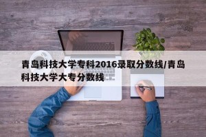 青岛科技大学专科2016录取分数线/青岛科技大学大专分数线