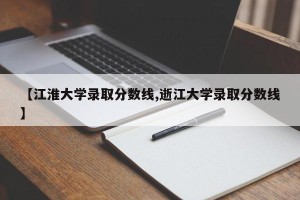 【江淮大学录取分数线,逝江大学录取分数线】
