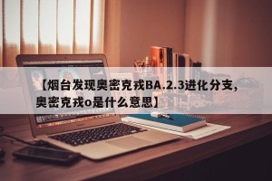 【烟台发现奥密克戎BA.2.3进化分支,奥密克戎o是什么意思】