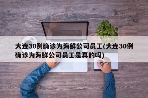 大连30例确诊为海鲜公司员工(大连30例确诊为海鲜公司员工是真的吗)