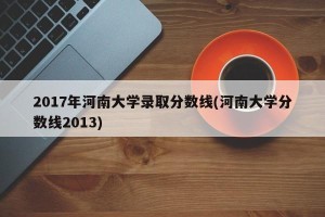 2017年河南大学录取分数线(河南大学分数线2013)