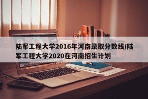 陆军工程大学2016年河南录取分数线/陆军工程大学2020在河南招生计划