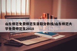 山东师范免费师范生录取分数线/山东师范大学免费师范生2018