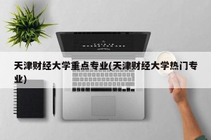 天津财经大学重点专业(天津财经大学热门专业)
