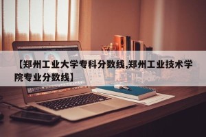 【郑州工业大学专科分数线,郑州工业技术学院专业分数线】